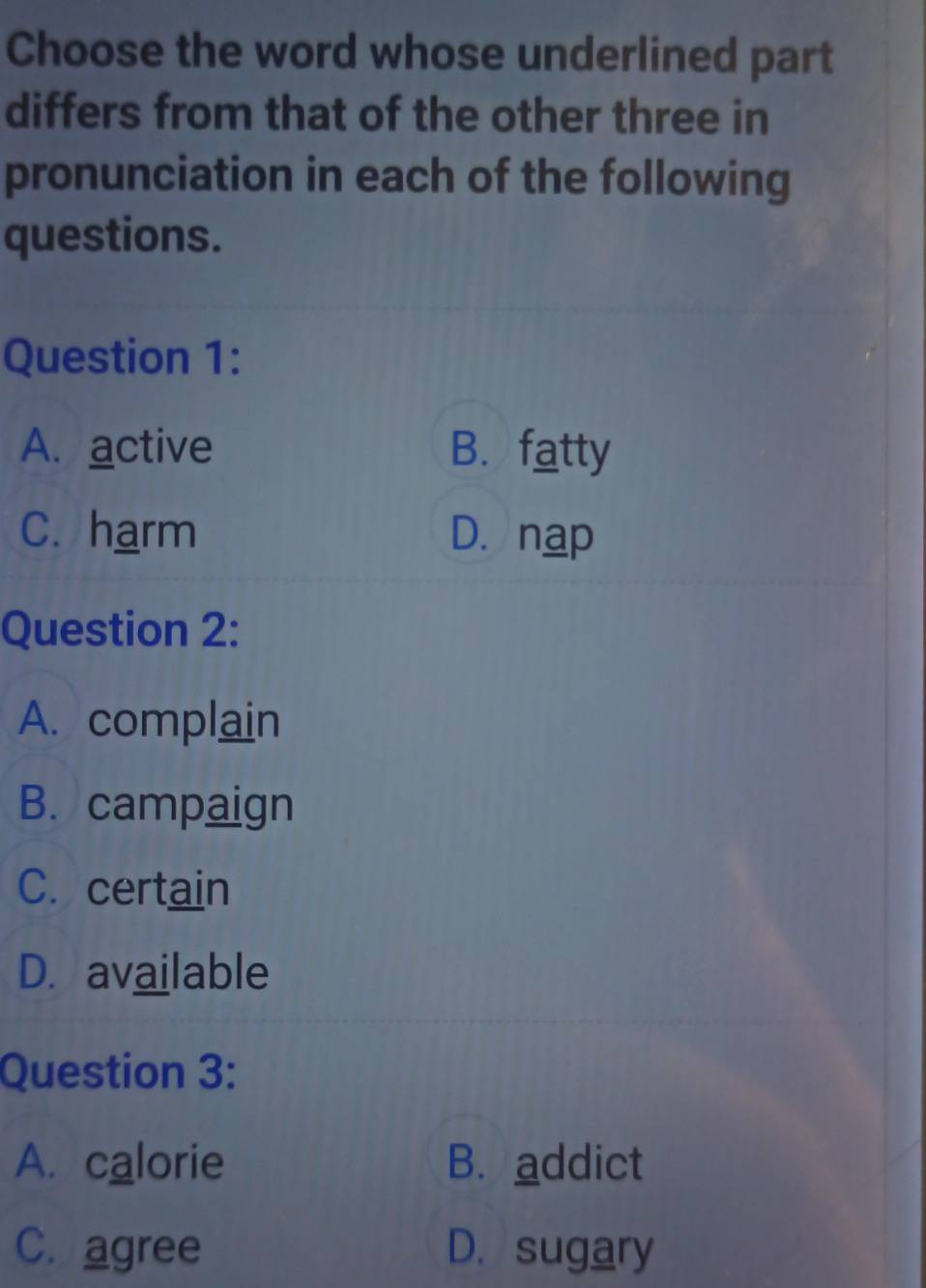 Choose the word whose underlined part
differs from that of the other three in
pronunciation in each of the following
questions.
Question 1:
A. active B. fatty
C. harm D. nap
Question 2:
A. complain
B. campaign
C. certain
D. available
Question 3:
A. calorie B. addict
C. agree D. sugary