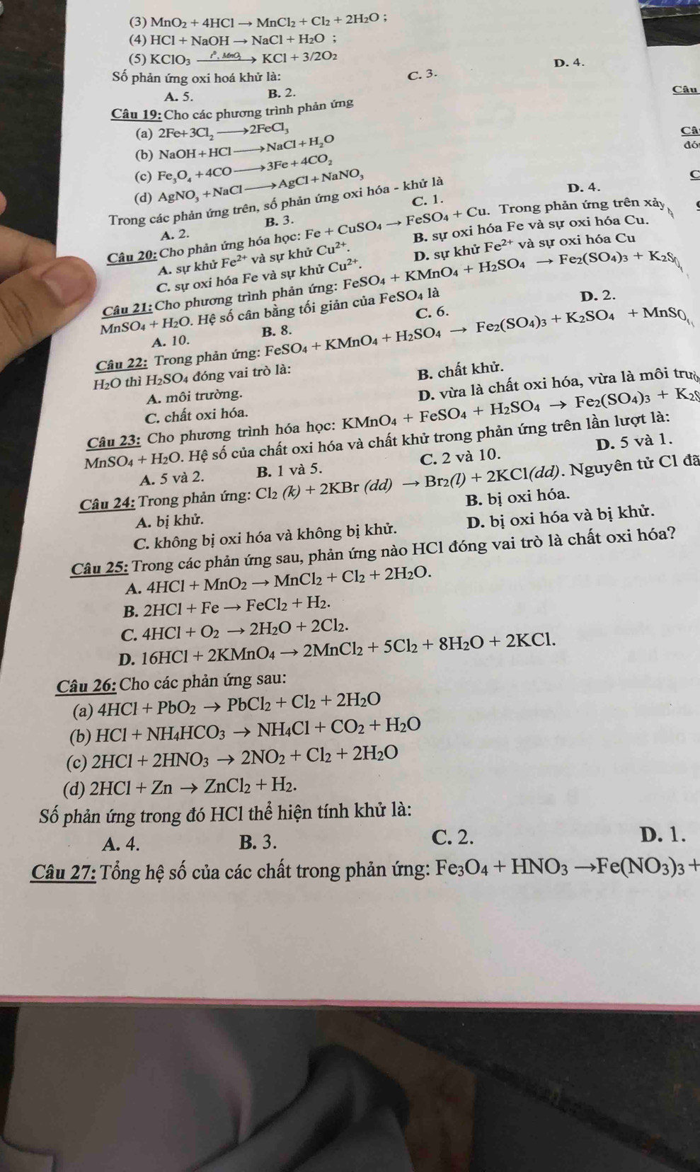 (3) MnO_2+4HClto MnCl_2+Cl_2+2H_2O :
(4) HCl+NaOHto NaCl+H_2O;
(5) KClO_3xrightarrow rho _,MnO_2KCl+3/2O_2 D. 4.
Số phản ứng oxi hoá khử là:
C. 3.
A. 5. B. 2. Câu
Câu 19: Cho các phương trình phản ứng
(a) 2Fe+3Cl_2to 2FeCl_3 to NaCl+H_2O
Câ
đó
(b) NaOH+HCl -
(c) Fe_3O_4+4CO - 3Fe+4CO_2
(d) AgNO_3+NaCl _  to AgCl+NaNO_3
C
C. 1.
Trong các phản ứng trên, số phản ứng oxi hóa - khử là
D. 4.
B. 3.  Trong phản ứng trên xảy
A. 2.
Câu 20: Cho phản ứng hóa học: Fe+CuSO_4to FeSO_4+Cu B. sự oxi hóa Fe và sự oxi hóa Cu.
A. sự khử Fe^(2+) và sự khử Cu^(2+).
Câu 21: Cho phương trình phản ứng: FeS SO_4+KMnO_4+H_2SO_4to Fe_2(SO_4)_3+K_2S_0 D. sự khử Fe^(2+) và sự oxi hóa Cu
C. sự oxi hóa Fe và sự khử Cu^(2+).
M nSO_4+H_2O 1. Hệ số cân bằng tối giản của FeS
O_4 là
D. 2.
A. 10.
Câu 22: Trong phản ứng: Fe FeSO_4+KMnO_4+H_2SO_4to Fe_2(SO_4)_3+K_2SO_4+MnS_0, C. 6.
H₂O thì H_2SO 04 đóng vai trò là:
B. chất khử.
A. môi trường.
Câu 23: Cho phương trình hóa học: KMnO_4+FeSO_4+H_2SO_4to Fe_2(SO_4)_3+K_2( D. vừa là chất oxi hóa, vừa là môi trườ
C. chất oxi hóa.
MnSO_4+H_2O 0. Hệ số của chất oxi hóa và chất khử trong phản ứng trên lần lượt là:
A. 5 và 2. C. 2 và 10. D. 5 và 1.
Câu 24: Trong phản ứng: Cl_2(k)+2KBr(dd)to Br_2(l)+2KCl(dd) B. 1 và 5.
. Nguyên tử Cl đã
B. bị oxi hóa.
A. bị khử.
C. không bị oxi hóa và không bị khử. D. bị oxi hóa và bị khử.
Câu 25: Trong các phản ứng sau, phản ứng nào HCl đóng vai trò là chất oxi hóa?
A. 4HCl+MnO_2to MnCl_2+Cl_2+2H_2O.
B. 2HCl+Feto FeCl_2+H_2.
C. 4HCl+O_2to 2H_2O+2Cl_2.
D. 16HCl+2KMnO_4to 2MnCl_2+5Cl_2+8H_2O+2KCl.
Câu 26: Cho các phản ứng sau:
(a) 4HCl+PbO_2to PbCl_2+Cl_2+2H_2O
(b) HCl+NH_4HCO_3to NH_4Cl+CO_2+H_2O
(c) 2HCl+2HNO_3to 2NO_2+Cl_2+2H_2O
(d) 2HCl+Znto ZnCl_2+H_2.
Số phản ứng trong đó HCl thể hiện tính khử là:
A. 4. B. 3. C. 2. D. 1.
Câu 27: Tổng hệ số của các chất trong phản ứng: Fe3 O_4+HNO_3to Fe(NO_3)_3+
