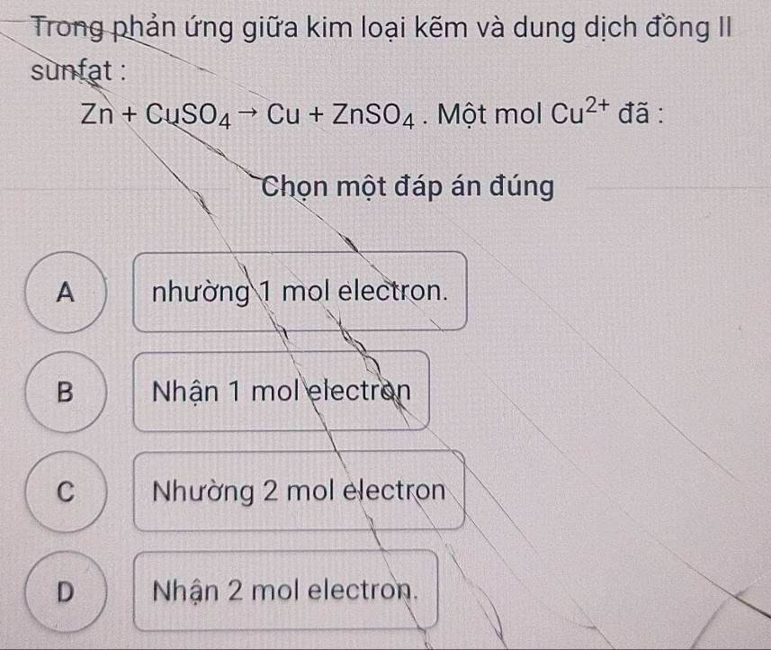 Trong phản ứng giữa kim loại kẽm và dung dịch đồng II
sunfat :
Zn+CuSO_4to Cu+ZnSO_4. Một mol Cu^(2+) đã :
Chọn một đáp án đúng
A nhường 1 mol electron.
B Nhận 1 mol electron
C Nhường 2 mol electron
D Nhận 2 mol electron.