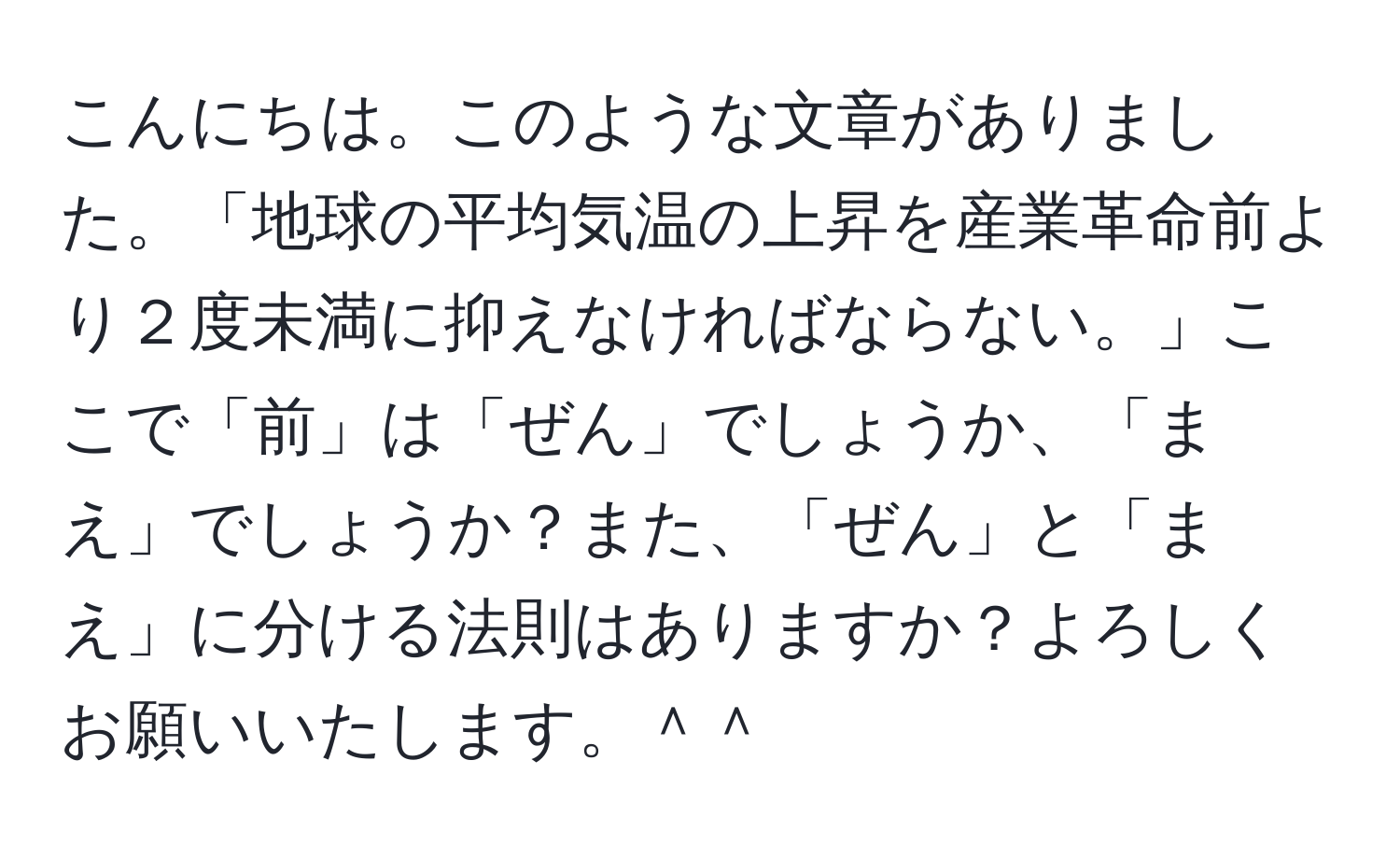 こんにちは。このような文章がありました。「地球の平均気温の上昇を産業革命前より２度未満に抑えなければならない。」ここで「前」は「ぜん」でしょうか、「まえ」でしょうか？また、「ぜん」と「まえ」に分ける法則はありますか？よろしくお願いいたします。＾＾