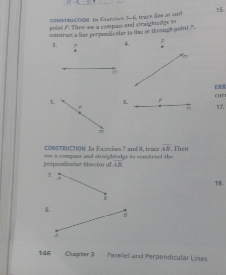 X(-4,-3)
15. 
CONSTRUCTION In Exercises 3-6, trace line m and 
point P. Then use a compass and straightedge to 
construct a line perpendicular to line m through point P. 
3. 
4. P
m
m
ERR
cor
5. 
6. P
P 17.
m
m
CONSTRUCTION In Exercises 7 and 8, trace overline AB. Then 
use a compass and straightedge to construct the 
perpendicular bisector of overline AB. 
7. 
A 
18. 
B 
8. 
B 
A 
146 Chapter 3 Parallel and Perpendicular Lines