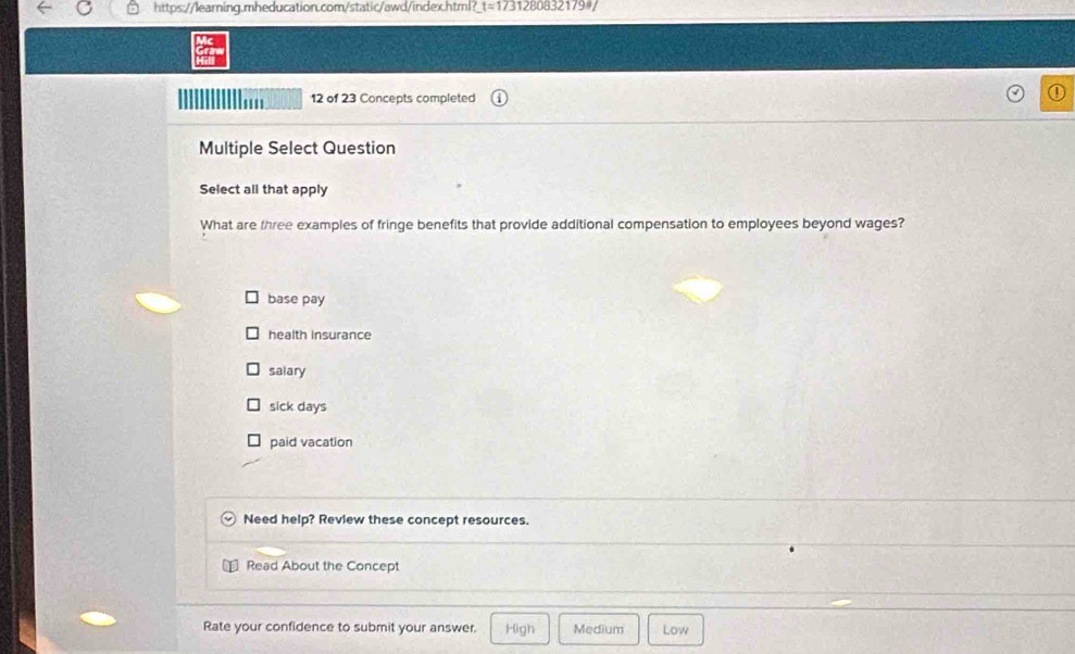 https://learning.mheducation.com/static/awd/index.html? t=173 12808321794/
12 of 23 Concepts completed
Multiple Select Question
Select all that apply
What are three examples of fringe benefits that provide additional compensation to employees beyond wages?
base pay
health insurance
salary
sick days
paid vacation
Need help? Review these concept resources.
Read About the Concept
Rate your confidence to submit your answer. High Medium Low