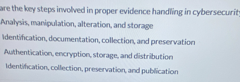 are the key steps involved in proper evidence handling in cybersecurit
Analysis, manipulation, alteration, and storage
Identifcation, documentation, collection, and preservation
Authentication, encryption, storage, and distribution
Identifcation, collection, preservation, and publication