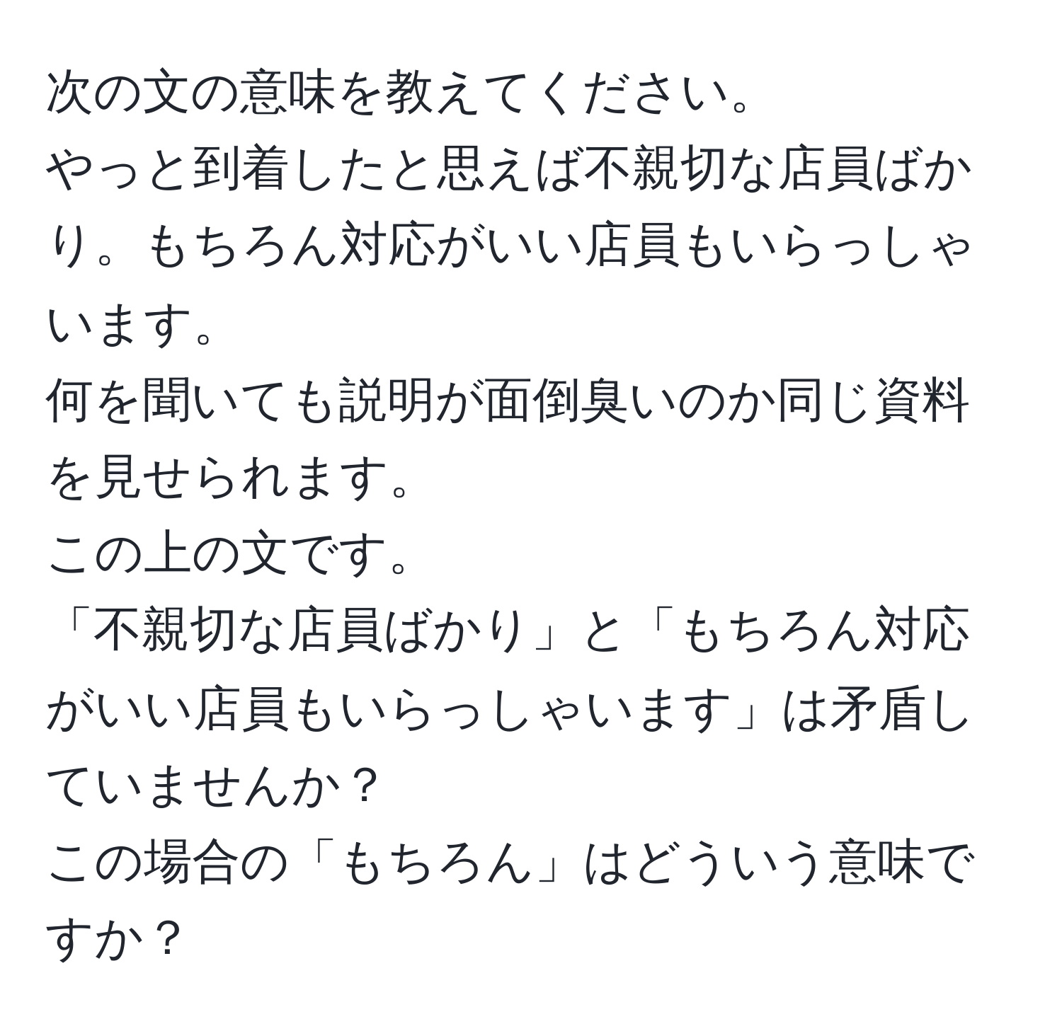 次の文の意味を教えてください。  
やっと到着したと思えば不親切な店員ばかり。もちろん対応がいい店員もいらっしゃいます。  
何を聞いても説明が面倒臭いのか同じ資料を見せられます。  
この上の文です。  
「不親切な店員ばかり」と「もちろん対応がいい店員もいらっしゃいます」は矛盾していませんか？  
この場合の「もちろん」はどういう意味ですか？