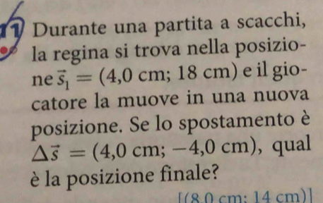 Durante una partita a scacchi, 
la regina si trova nella posizio- 
ne vector s_1=(4,0cm;18cm) e il gio- 
catore la muove in una nuova 
posizione. Se lo spostamento è
△ vector s=(4,0cm;-4,0cm) ,qual 
è la posizione finale?
[(8 0