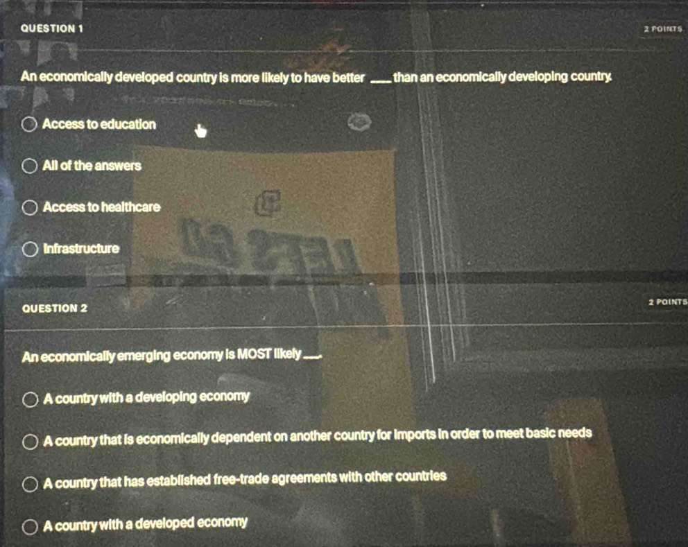 POINTS.
An economically developed country is more likely to have better _than an economically developing country
Access to education
All of the answers
Access to healthcare
Infrastructure
QUESTION 2 2 POINTS
An economically emerging economy is MOST likely_
A country with a developing economy
A country that is economically dependent on another country for imports in order to meet basic needs
A country that has established free-trade agreements with other countries
A country with a developed economy
