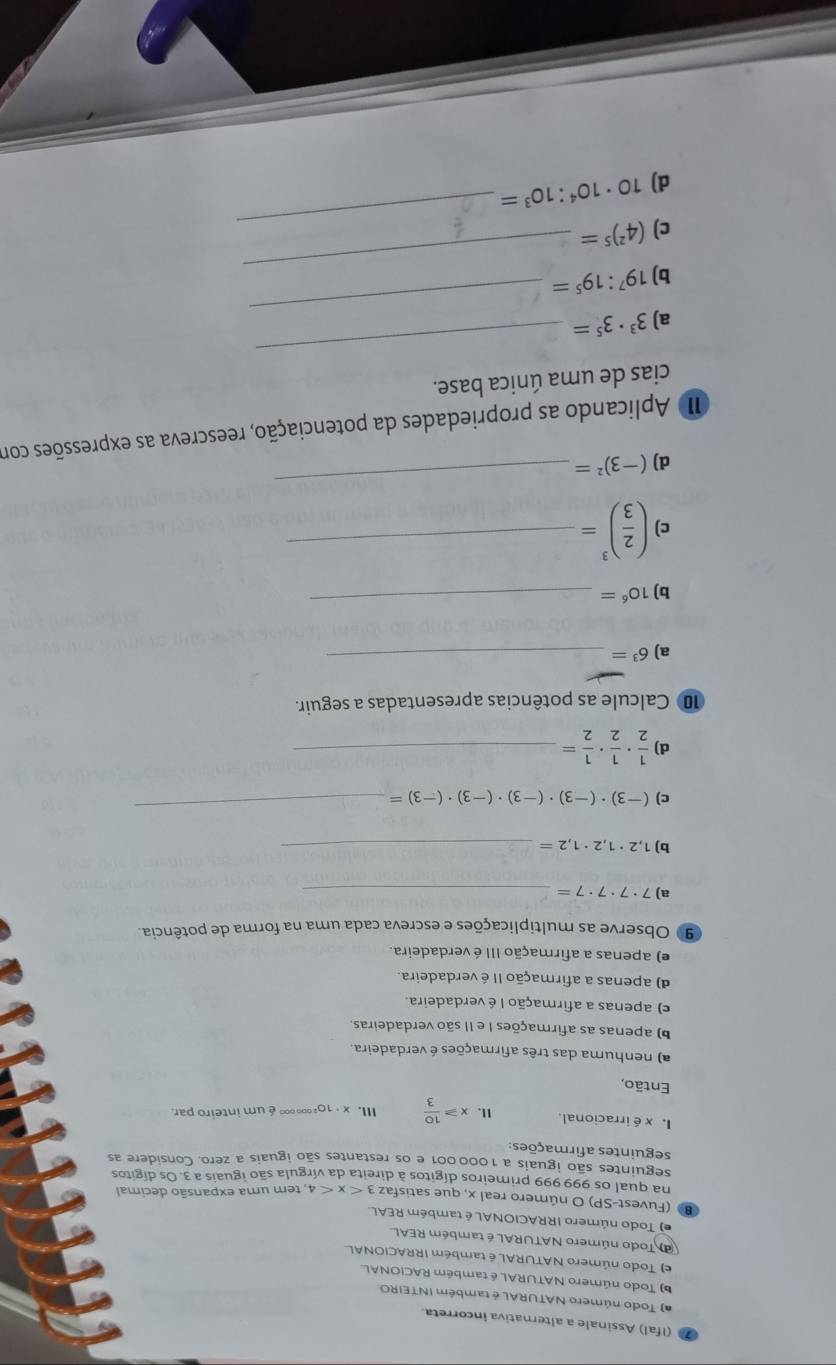 (Ifal) Assinale a alternativa incorreta.
a) Todo número NATURAL é também INTEIRO.
) Todo número NATURAL é também RACIONAL
e) Todo número NATURAL é também IRRACIONAL
d Todo número NATURAL é também REAL
e) Todo número IRRACIONAL é também REAL.
(Fuvest-SP) O número real x, que satisfaz 3
4, tem uma expansão decimal
na qual os 999 999 primeiros dígitos à direita da vírgula são iguais a 3. Os dígitos
seguintes são iguais a 1000 001 e os restantes são iguais a zero. Considere as
seguintes afirmações:
I xéirracional. x≥slant  10/3  III. x· 10² 0 ∞∞ é um inteiro par
Então,
a) nenhuma das três afirmações é verdadeira.
b) apenas as afirmações I e II são verdadeiras.
c) apenas a afirmação I é verdadeira.
d) apenas a afirmação II é verdadeira.
e) apenas a afirmação III é verdadeira.
9 Observe as multiplicações e escreva cada uma na forma de potência.
a) 7· 7· 7· 7= _
b) 1,2· 1,2· 1,2= _
c) (-3)· (-3)· (-3)· (-3)· (-3)=
_
d)  1/2 ·  1/2 ·  1/2 = _
10 Calcule as potências apresentadas a seguir.
a) 6^3=
_
b) 10^6= _
c ( 2/3 )^3= _
d) (-3)^2=
_
I Aplicando as propriedades da potenciação, reescreva as expressões com
cias de uma única base.
a) 3^3· 3^5=
_
_
b) 19^7:19^5=
_
_
c) (4^2)^5=
d) 10· 10^4:10^3=