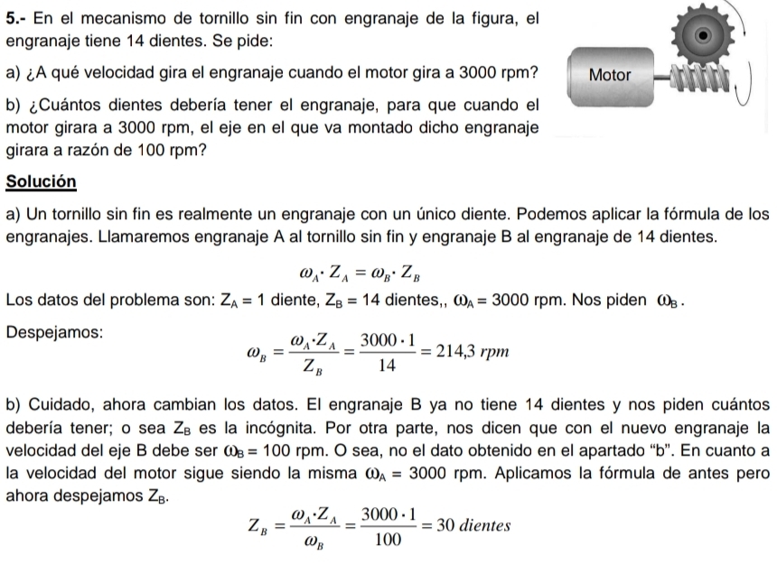 5.- En el mecanismo de tornillo sin fin con engranaje de la figura, el
engranaje tiene 14 dientes. Se pide:
a) ¿A qué velocidad gira el engranaje cuando el motor gira a 3000 rpm? Motor
b) ¿Cuántos dientes debería tener el engranaje, para que cuando el
motor girara a 3000 rpm, el eje en el que va montado dicho engranaje
girara a razón de 100 rpm?
Solución
a) Un tornillo sin fin es realmente un engranaje con un único diente. Podemos aplicar la fórmula de los
engranajes. Llamaremos engranaje A al tornillo sin fin y engranaje B al engranaje de 14 dientes.
omega _A· Z_A=omega _B· Z_B
Los datos del problema son: Z_A=1 diente, Z_B=14 dientes,, omega _A=3000rpm. Nos piden ω .
Despejamos:
omega _B=frac omega _A· Z_AZ_B= 3000· 1/14 =214,3rpm
b) Cuidado, ahora cambian los datos. El engranaje B ya no tiene 14 dientes y nos piden cuántos
debería tener; o sea Z_B es la incógnita. Por otra parte, nos dicen que con el nuevo engranaje la
velocidad del eje B debe ser omega _B=100rpm. O sea, no el dato obtenido en el apartado “b”. En cuanto a
la velocidad del motor sigue siendo la misma omega _A=3000 rpm. Aplicamos la fórmula de antes pero
ahora despejamos Z_B.
Z_B=frac omega _A· Z_Aomega _B= 3000· 1/100 =30 dientes