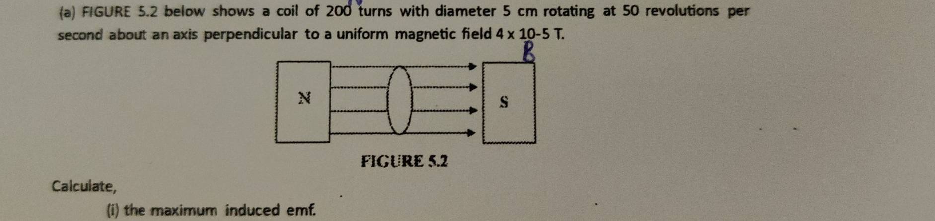 FIGURE 5.2 below shows a coil of 200 turns with diameter 5 cm rotating at 50 revolutions per 
second about an axis perpendicular to a uniform magnetic field 4* 10-5T. 
Calculate, 
(i) the maximum induced emf.