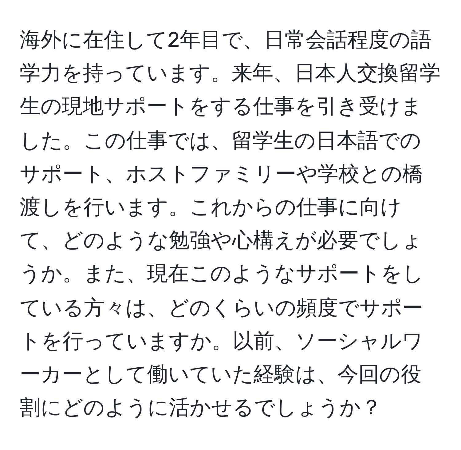 海外に在住して2年目で、日常会話程度の語学力を持っています。来年、日本人交換留学生の現地サポートをする仕事を引き受けました。この仕事では、留学生の日本語でのサポート、ホストファミリーや学校との橋渡しを行います。これからの仕事に向けて、どのような勉強や心構えが必要でしょうか。また、現在このようなサポートをしている方々は、どのくらいの頻度でサポートを行っていますか。以前、ソーシャルワーカーとして働いていた経験は、今回の役割にどのように活かせるでしょうか？