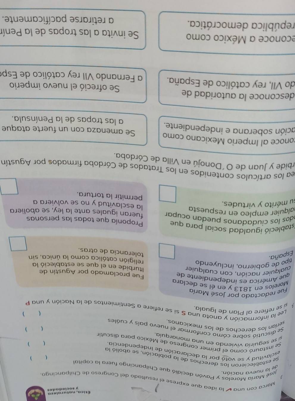 Ética, naturaleza
y sociedades
Marca con una ú la ídea que exprese el resultado del Congreso de Chilpancingo
de la nueva nación.
José María Morelos y Pavón decidió que Chilpancingo fuera la capita

Se establecieron los derechos de la población, se abolió la  
esclavitud y se votó por la declaración de Independencia.

Se instauró como el primer congreso de México para discutir
si se seguiría viviendo en una monarquía
 )
Se discutió sobre cómo conformar el nuevo país y cuáles
serían los derechos de los mexicanos.

si se refiere al Plan de Iguala. )
Lee la información y anota una S sí se refiere a Sentimientos de la Nación y una P
Fue redactado por José María
Morelos en 1813 y en él se declara
que América es índependiente de Fue proclamado por Agustín de
cualquier nación, con cualquier Iturbide en el que se estableció la
tipo de gobierno, incluyendo religión católica como la única, sin
España.
tolerancia de otras.
Estableció igualdad social para que Proponía que todas las personas
odos los ciudadanos puedan ocupar fueran iguales ante la ley, se aboliera
alquier empleo en respuesta la esclavitud y no se volviera a
su mérito y virtudes.
permitir la tortura.
rea los artículos contenidos en los Tratados de Córdoba firmados por Agustín
rbide y Juan de O´Donojú en Villa de Córdoba.
conoce al Imperio Mexicano como Se amenaza con un fuerte ataque
ación soberana e independiente.
a las tropas de la Península.
desconoce la autoridad de
Se ofreció el nuevo imperio
do VII, rey católico de España. a Fernando VII rey católico de Espe
econoce a México como
Se invita a las tropas de la Penín
república democrática.
a retirarse pacíficamente.