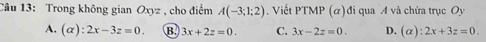 Trong không gian Oxyz , cho điểm A(-3;1;2) Viết PTMP (α)đi qua A và chứa trục Oy
A. (α): 2x-3z=0. B. 3x+2z=0. C. 3x-2z=0. D. (alpha ):2x+3z=0.