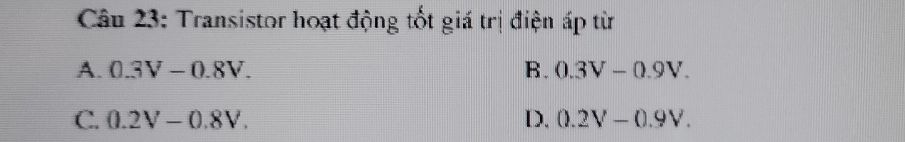 Transistor hoạt động tốt giá trị điện áp từ
A. 0.3V-0.8V. B. 0.3V-0.9V.
C. 0.2V-0.8V. D. 0.2V-0.9V.