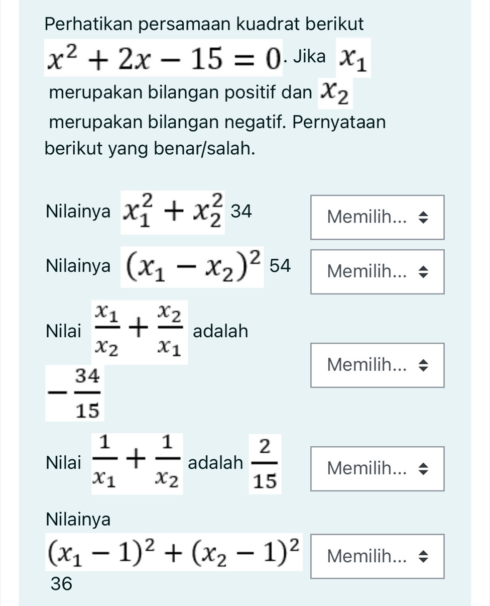 Perhatikan persamaan kuadrat berikut
x^2+2x-15=0. Jika x_1
merupakan bilangan positif dan x_2
merupakan bilangan negatif. Pernyataan 
berikut yang benar/salah. 
Nilainya x_1^(2+x_2^234
Memilih... 
Nilainya (x_1)-x_2)^254 Memilih... 
Nilai frac x_1x_2+frac x_2x_1 adalah 
Memilih...
- 34/15 
Nilai frac 1x_1+frac 1x_2 adalah  2/15  Memilih... 
Nilainya
(x_1-1)^2+(x_2-1)^2 Memilih... 
36