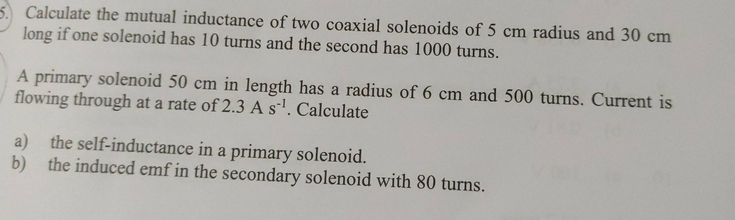 Calculate the mutual inductance of two coaxial solenoids of 5 cm radius and 30 cm
long if one solenoid has 10 turns and the second has 1000 turns. 
A primary solenoid 50 cm in length has a radius of 6 cm and 500 turns. Current is 
flowing through at a rate of 2.3As^(-1). Calculate 
a) the self-inductance in a primary solenoid. 
b) the induced emf in the secondary solenoid with 80 turns.