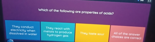 Which of the following are properties of acids?
They conduct They react with
electricity when metals to produce They taste sour Allof the answer
dissolved in water hydrogen gas choices are correct