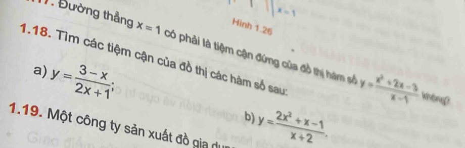 x=1
Hinh 1.26 
1. Đường thẳng x=1 có phải là tiệm cận đứng của đồ thị hám số y= (x^2+2x-3)/x-1 
1.18. Tìm các tiệm cận của đồ thị các hàm số sau
y= (3-x)/2x+1 ; 
a) 
không?
y= (2x^2+x-1)/x+2 . 
b) 
1.19. Một công ty sản xuất đồ gia de