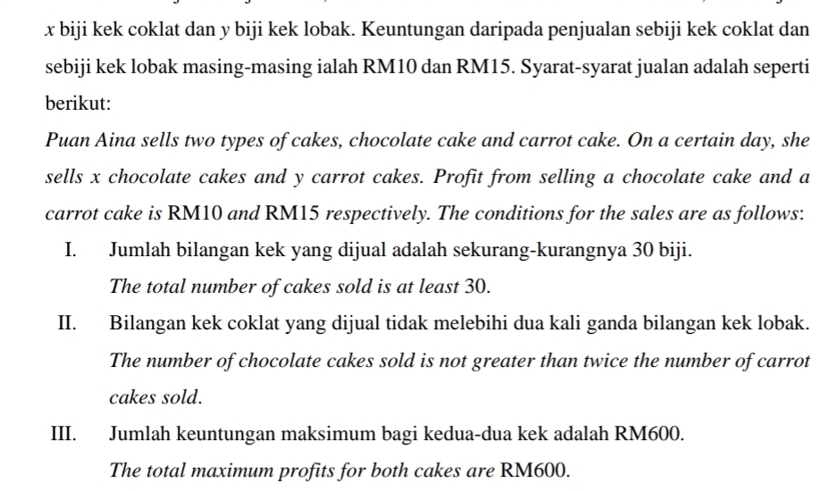 x biji kek coklat dan y biji kek lobak. Keuntungan daripada penjualan sebiji kek coklat dan 
sebiji kek lobak masing-masing ialah RM10 dan RM15. Syarat-syarat jualan adalah seperti 
berikut: 
Puan Aina sells two types of cakes, chocolate cake and carrot cake. On a certain day, she 
sells x chocolate cakes and y carrot cakes. Profit from selling a chocolate cake and a 
carrot cake is RM10 and RM15 respectively. The conditions for the sales are as follows: 
I. Jumlah bilangan kek yang dijual adalah sekurang-kurangnya 30 biji. 
The total number of cakes sold is at least 30. 
II. Bilangan kek coklat yang dijual tidak melebihi dua kali ganda bilangan kek lobak. 
The number of chocolate cakes sold is not greater than twice the number of carrot 
cakes sold. 
III. Jumlah keuntungan maksimum bagi kedua-dua kek adalah RM600. 
The total maximum profits for both cakes are RM600.