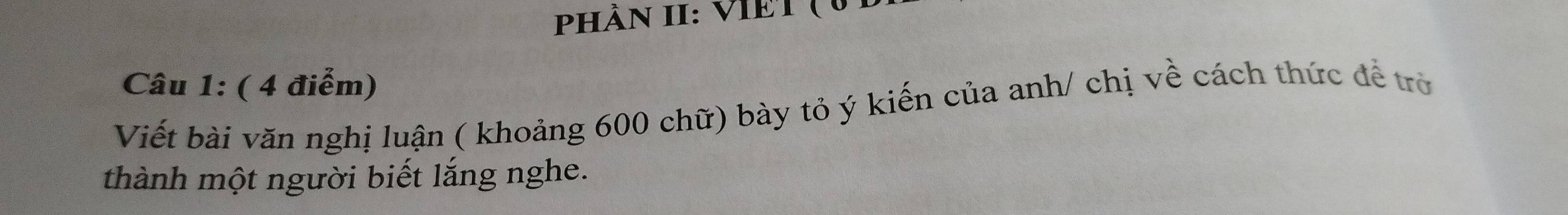 PhÀN II: VIET ( 6 
Câu 1: ( 4 điểm) 
Viết bài văn nghị luận ( khoảng 600 chữ) bày tỏ ý kiến của anh/ chị về cách thức để trờ 
thành một người biết lắng nghe.