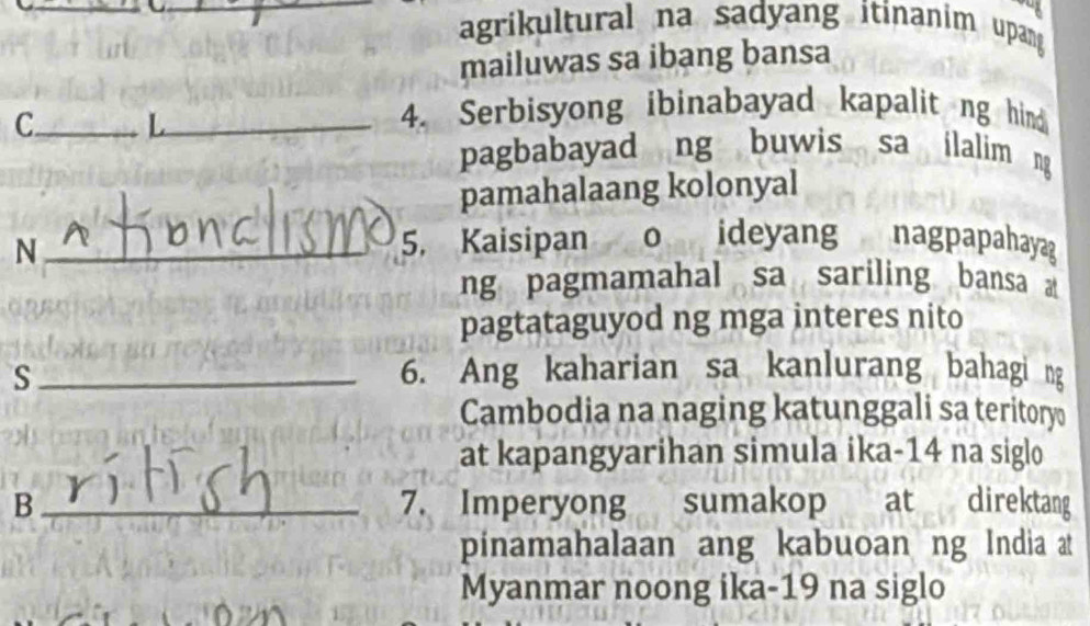 agrikultural na sadyang itinanim upang 
mailuwas sa ibang bansa 
C_ L_ 
4. Serbisyong ibinabayad kapalit ng hind 
pagbabayad ng buwis sa ilalim ng 
pamahalaang kolonyal 
_N 
5. Kaisipan o ideyang nagpapahayag 
ng pagmamahal sa sariling bansa 
pagtataguyod ng mga interes nito 
s_ 6. Ang kaharian sa kanlurang bahagi ng 
Cambodia na naging katunggali sa teritory 
at kapangyarihan simula ika- 14 na siglo 
B _7. Imperyong sumakop at direktang 
pinamahalaan ang kabuoan ng India at 
Myanmar noong ika-19 na siglo