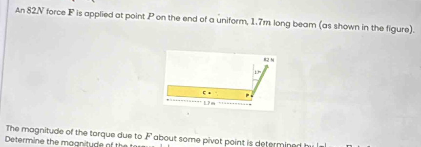 An 82N force F is applied at point P on the end of a uniform, 1.7m long beam (as shown in the figure).
82 N
17°
c P
1.7 m
The magnitude of the torque due to F about some pivot point is determined h
Determine the magnitude of the t