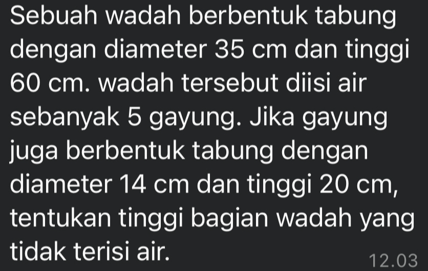 Sebuah wadah berbentuk tabung 
dengan diameter 35 cm dan tinggi
60 cm. wadah tersebut diisi air 
sebanyak 5 gayung. Jika gayung 
juga berbentuk tabung dengan 
diameter 14 cm dan tinggi 20 cm, 
tentukan tinggi bagian wadah yang 
tidak terisi air.
12.03