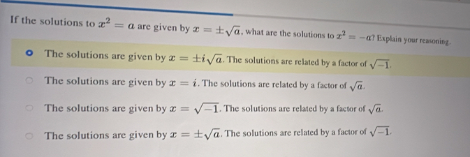 If the solutions to x^2=a are given by x=± sqrt(a) , what are the solutions to x^2=-a? Explain your reasoning.
The solutions are given by x=± isqrt(a). The solutions are related by a factor of sqrt(-1).
The solutions are given by x=i. The solutions are related by a factor of sqrt(a).
The solutions are given by x=sqrt(-1). The solutions are related by a factor of sqrt(a).
The solutions are given by x=± sqrt(a). The solutions are related by a factor of sqrt(-1).