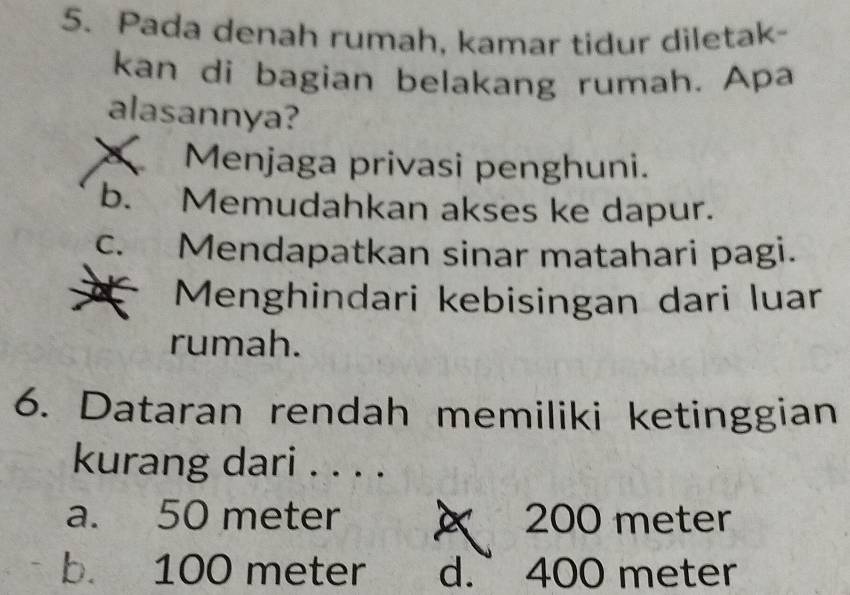 Pada denah rumah, kamar tidur diletak-
kan di bagian belakang rumah. Apa
alasannya?
Menjaga privasi penghuni.
b. Memudahkan akses ke dapur.
c. Mendapatkan sinar matahari pagi.
Menghindari kebisingan dari luar
rumah.
6. Dataran rendah memiliki ketinggian
kurang dari . . . .
a. 50 meter 200 meter
b. 100 meter d. 400 meter