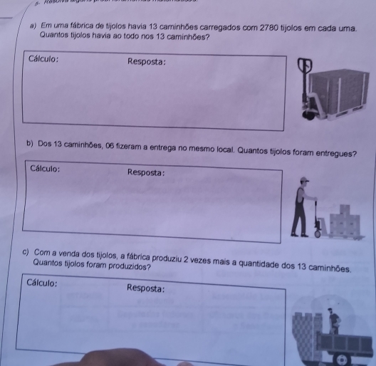 Em uma fábrica de tijolos havia 13 caminhões carregados com 2780 tijolos em cada uma. 
Quantos tijolos havia ao todo nos 13 caminhões? 
Cálculo: Resposta: 
b) Dos 13 caminhões, 06 fizeram a entrega no mesmo local. Quantos tijolos foram entregues? 
Cálculo: Resposta: 
c) Com a venda dos tijolos, a fábrica produziu 2 vezes mais a quantidade dos 13 caminhões. 
Quantos tijolos foram produzidos? 
Cálculo: Resposta: