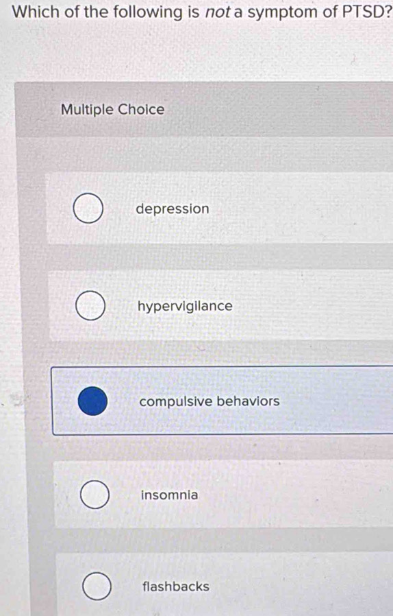 Which of the following is not a symptom of PTSD?
Multiple Choice
depression
hypervigilance
compulsive behaviors
insomnia
flashbacks