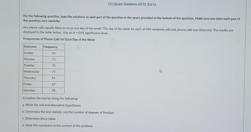 Chi-Square Gondness-Of-Fit Test 1 
the question very carefully: For the following question, type the solutions to each part of the question in the space provided at the bottom of the question. Make sure you label each part of 
displayed in the table below. Use an Are phone calls equally likely to occur any day of the week? The day of the week for each of 490 randomly selected phone calls was observed. The nesults are
a=0.01 significance level. 
Frequencies of Phone Calls for Each Day of the Week
Complete the sest by doing the following: 
a. Write the noll and alternative hypothesss 
b. Detenmine the bext stabistic and the number of degrees of freedom 
c. Determine the p -value 
d. State the conclusion in the context of the problem.