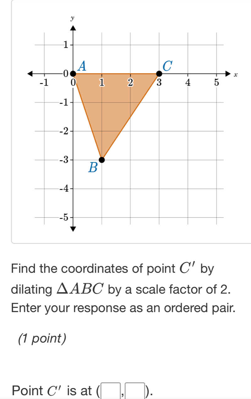 Find the coordinates of point C' by 
dilating △ ABC by a scale factor of 2. 
Enter your response as an ordered pair. 
(1 point) 
Point C' is at (□ ,□ ).