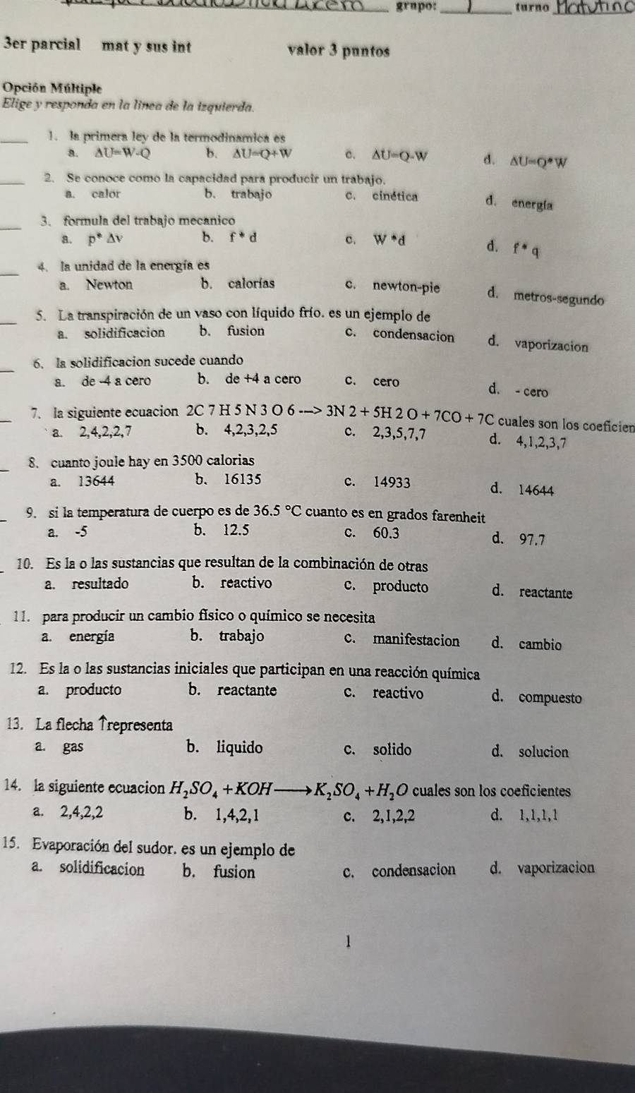 grupo: _turno
3er parcial mat y sus int valor 3 puntos
Opción Múltiple
Elige y responda en la línea de la izquierda.
_1. la primera ley de la termodinamica es
a. △ U=W-Q b. △ U=Q+W c. △ U=Q-W d. △ U=Q· W
_2. Se conoce como la capacidad para producir un trabajo.
a. calor b. trabajo c. cinética d. energía
_3. formula del trabajo mecanico
a. p^*△ v b. f^*d c. w^*d
d. f^*q
_
4. la unidad de la energía es
a. Newton b. calorías c. newton-pie d. metros-segundo
_5. La transpiración de un vaso con líquido frío. es un ejemplo de
a. solidificacion b. fusion c. condensacion d. vaporizacion
_
6. la solidificacion sucede cuando
a. de -4 a cero b. de +4 a cero c. cero
d. - cero
7. la siguiente ecuacion 2C 7 H 5 N 3 O 6 3N2+5H2O+7CO+7C cuales son los coeficien
a. 2,4,2,2,7 b. 4,2,3,2,5 c. 2,3,5,7,7 d. 4,1,2,3,7
8. cuanto joule hay en 3500 calorias
a. 13644 b. 16135 c. 14933 d. 14644
9. si la temperatura de cuerpo es de 36.5°C cuanto es en grados farenheit
a. -5 b. 12.5 c. 60.3 d. 97.7
10. Es la o las sustancias que resultan de la combinación de otras
a. resultado b. reactivo c. producto d. reactante
11. para producir un cambio físico o químico se necesita
a. energía b. trabajo c. manifestacion d. cambio
12. Es la o las sustancias iniciales que participan en una reacción química
a. producto b. reactante c. reactivo d. compuesto
13. La flecha ↑representa
a. gas b. liquido c. solido d. solucion
14. la siguiente ecuacion H_2SO_4+KOH to K_2SO_4+H_2O cuales son los coeficientes
a. 2,4,2,2 b. 1,4,2,1 c. 2,1,2,2 d. 1,1,1,1
15. Evaporación del sudor. es un ejemplo de
a. solidificacion b. fusion c. condensacion d. vaporizacion