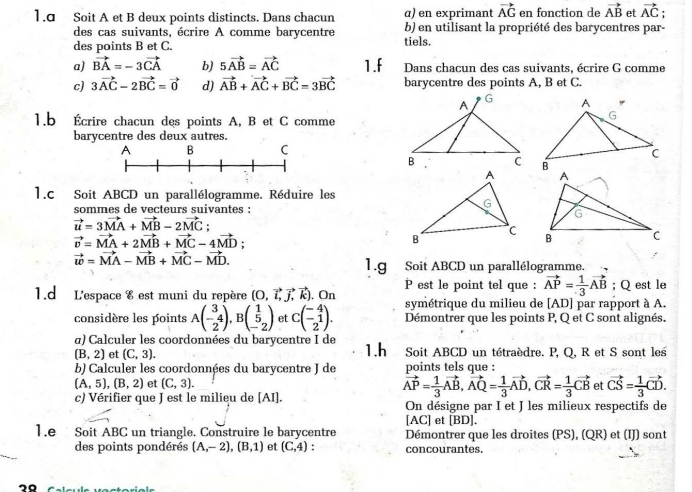 1.σ Soit A et B deux points distincts. Dans chacun α) en exprimant vector AG en fonction de vector AB et vector AC :
des cas suivants, écrire A comme barycentre b) en utilisant la propriété des barycentres par-
des points B et C. tiels.
a) vector BA=-3vector CA b) 5vector AB=vector AC 1.f Dans chacun des cas suivants, écrire G comme
c) 3vector AC-2vector BC=vector 0 d) vector AB+vector AC+vector BC=3vector BC barycentre des points A, B et C.
1.b Écrire chacun des points A, B et C comme
barycentre des deux autres.
1.c Soit ABCD un parallélogramme. Réduire les
sommes de vecteurs suivantes :
vector u=3vector MA+vector MB-2vector MC;
vector v=vector MA+2vector MB+vector MC-4vector MD;
vector w=vector MA-vector MB+vector MC-vector MD.
1.g Soit ABCD un parallélogramme.
1.d L'espace 8 est muni du repère (O,vector l,vector j,vector k).On P est le point tel que : vector AP= 1/3 vector AB; Q est le
symétrique du milieu de [AD] par rapport à A.
considère les points Abeginpmatrix 3 -4 2endpmatrix ,Bbeginpmatrix 1 5 -2endpmatrix et Cbeginpmatrix -4 -1 2endpmatrix . Démontrer que les points P, Q et C sont alignés.
α) Calculer les coordonnées du barycentre I de
(B,2) et (C,3). 1.h Soit ABCD un tétraèdre. P, Q, R et S sont les
b) Calculer les coordonnées du barycentre J de points tels que :
(A,5),(B,2) et (C,3). et vector CS= 1/3 vector CD.
vector AP= 1/3 vector AB,vector AQ= 1/3 vector AD,vector CR= 1/3 vector CB
c) Vérifier que J est le milieu de [AI]. On désigne par I et J les milieux respectifs de
[AC] et [BD].
1.e Soit ABC un triangle. Construire le barycentre Démontrer que les droites (PS), (QR) et (IJ) sont
des points pondérés (A,-2),(B,1) et (C,4) concourantes.