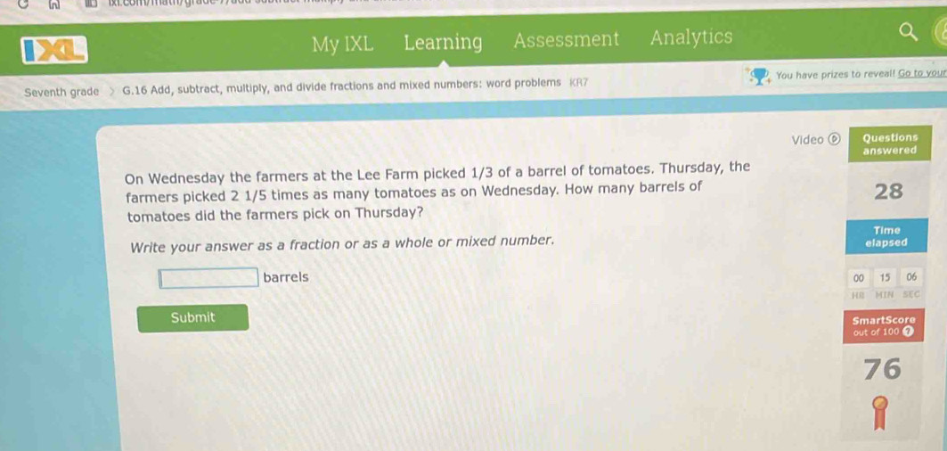 Learning Assessment Analytics 
My IXL 
Seventh grade > G.16 Add, subtract, multiply, and divide fractions and mixed numbers: word problems KR7 You have prizes to reveal! Go to your 
Video ⑥ 
On Wednesday the farmers at the Lee Farm picked 1/3 of a barrel of tomatoes. Thursday, the 
farmers picked 2 1/5 times as many tomatoes as on Wednesday. How many barrels of 
tomatoes did the farmers pick on Thursday? 
Write your answer as a fraction or as a whole or mixed number. 
barrels 
Submit