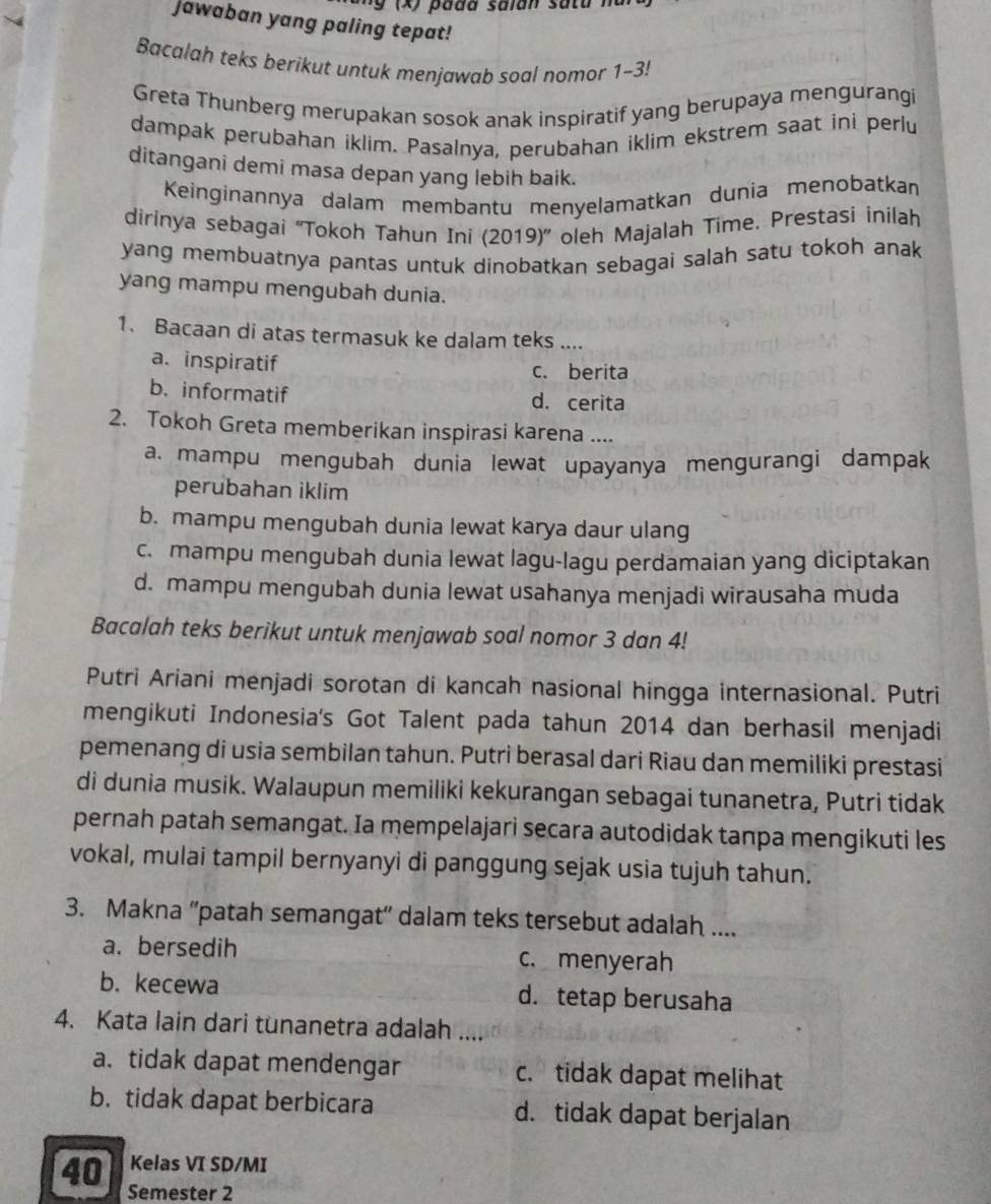 ng (x) pada saian satu na 
Jawaban yang paling tepat!
Bacalah teks berikut untuk menjawab soal nomor 1-3!
Greta Thunberg merupakan sosok anak inspiratif yang berupaya mengurangi
dampak perubahan iklim. Pasalnya, perubahan iklim ekstrem saat ini perlu
ditangani demi masa depan yang lebih baik.
Keinginannya dalam membantu menyelamatkan dunia menobatkan
dirinya sebagai ''Tokoh Tahun Ini (2019)'' oleh Majalah Time. Prestasi inilah
yang membuatnya pantas untuk dinobatkan sebagai salah satu tokoh anak
yang mampu mengubah dunia.
1. Bacaan di atas termasuk ke dalam teks ....
a. inspiratif c. berita
b. informatif d. cerita
2. Tokoh Greta memberikan inspirasi karena ....
a. mampu mengubah dunia lewat upayanya mengurangi dampak
perubahan iklim
b. mampu mengubah dunia lewat karya daur ulang
c. mampu mengubah dunia lewat lagu-lagu perdamaian yang diciptakan
d. mampu mengubah dunia lewat usahanya menjadi wirausaha muda
Bacalah teks berikut untuk menjawab soal nomor 3 dan 4!
Putri Ariani menjadi sorotan di kancah nasional hingga internasional. Putri
mengikuti Indonesia's Got Talent pada tahun 2014 dan berhasil menjadi
pemenang di usia sembilan tahun. Putri berasal dari Riau dan memiliki prestasi
di dunia musik. Walaupun memiliki kekurangan sebagai tunanetra, Putri tidak
pernah patah semangat. Ia mempelajari secara autodidak tanpa mengikuti les
vokal, mulai tampil bernyanyi di panggung sejak usia tujuh tahun.
3. Makna 'patah semangat' dalam teks tersebut adalah ....
a. bersedih c. menyerah
b. kecewa d. tetap berusaha
4. Kata lain dari tunanetra adalah ....
a. tidak dapat mendengar c. tidak dapat melihat
b. tidak dapat berbicara d. tidak dapat berjalan
40 Kelas VI SD/MI
Semester 2