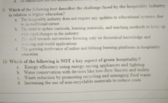 standaro i z e s 
9. Which of the following best describes the challenge faced by the hospitality industry
in relation to higher education?
a. The hospitality industry does not require any updates to educational systems due
to traditional nature
b. The need to update curricula, learning materials, and teaching methods to keep up
with rapid changes in the industry
e The shift towards universities focusing only on theoretical knowledge and
everdn real-world applications
d. The growing irrelevance of online and lifelong learning platforms in hospitality
education
10. Which of the following is NOT a key aspect of green hospitality?
a. Energy efficiency using energy-saving appliances and lighting
b. Water conservation with devices like low-flow faucets and toilets
c. Waste reduction by promoting recycling and managing food waste
d. Increasing the use of non-recyclable materials to reduce costs
_
_
_