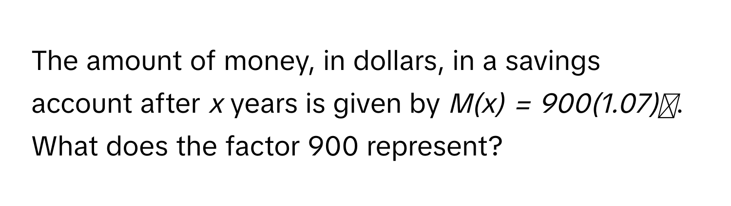 The amount of money, in dollars, in a savings account after *x* years is given by *M(x) = 900(1.07)ˣ*. What does the factor 900 represent?