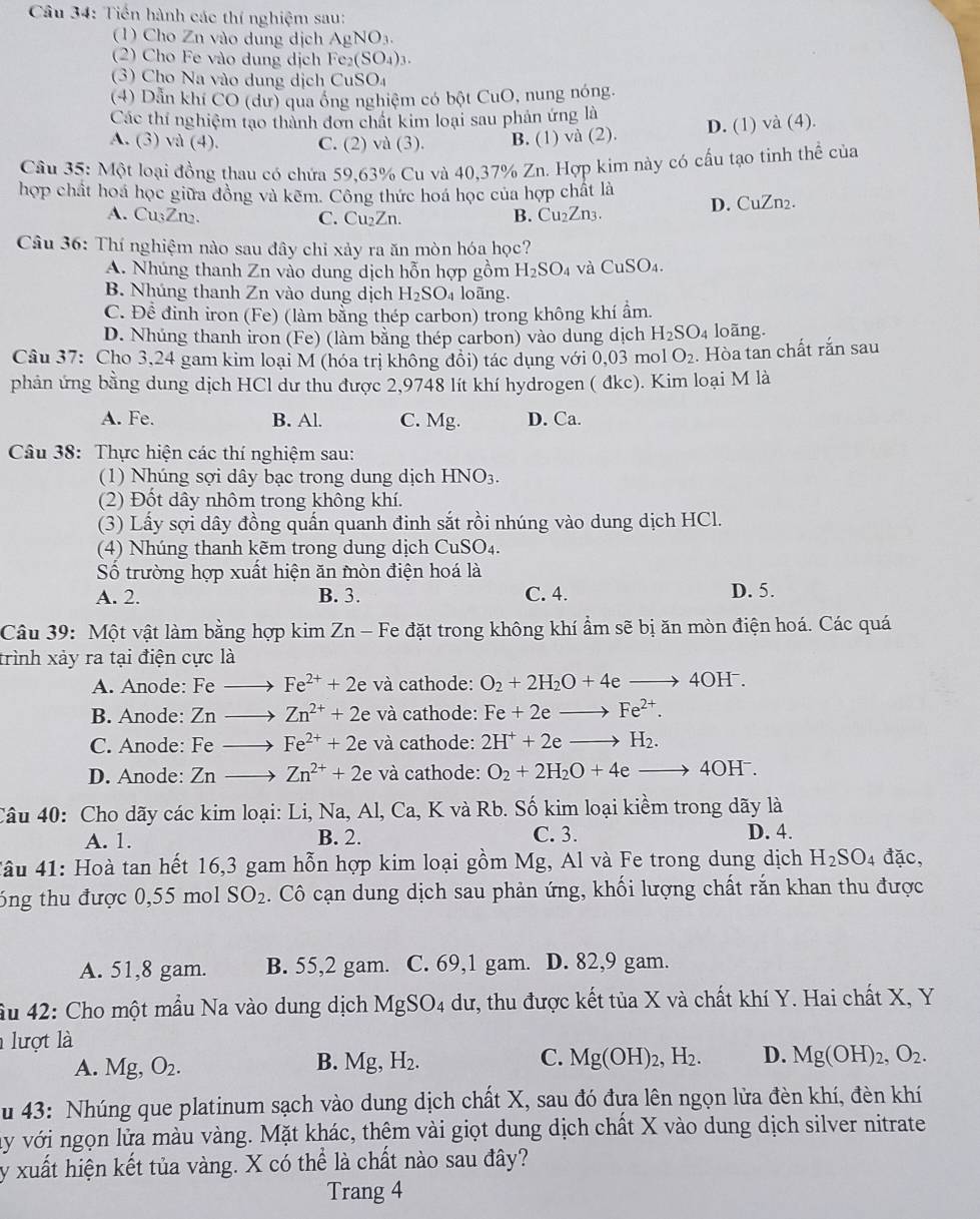 Tiền hành các thí nghiệm sau:
(1) Cho Zn vào dung dịch AgNO_3.
(2) Cho Fe vào dung dịch Fe_2(SO_4)_3
3) Cho Na vào dung dịch CuSO_4
(4) Dẫn khi CO (dư) qua ống nghiệm có bột CuO, nung nóng.
Các thí nghiệm tạo thành đơn chất kim loại sau phản ứng là
A. (3) và (4). C. (2) và (3). B. (1) và (2). D. (1) và (4).
Cầu 35: Một loại đồng thau có chứa 59,63% Cu và 40,37% Zn. Hợp kim này có cấu tạo tinh thể của
hợp chất hoá học giữa đồng và kẽm. Công thức hoá học của hợp chất là D. CuZn2.
A. Cu₃Zn₂. C. Cu₂Zn. B. Cu_2Zn_3.
Câu 36: Thí nghiệm nào sau đây chỉ xảy ra ăn mòn hóa học?
A. Nhúng thanh Zn vào dung dịch hỗn hợp gồm H_2SO_4 và CuSO_4.
B. Nhúng thanh Zn vào dung dịch H_2SO loãng.
C. Để đinh iron (Fe) (làm bằng thép carbon) trong không khí ẩm.
D. Nhúng thanh iron (Fe) (làm bằng thép carbon) vào dung dịch H_2SO_4 loãng.
Câu 37: Cho 3,24 gam kim loại M (hóa trị không đổi) tác dụng với 0,03 mol O_2 Hòa tan chất rắn sau
phản ứng bằng dung dịch HCl dư thu được 2,9748 lít khí hydrogen ( đkc). Kim loại M là
A. Fe. B. Al. C. Mg. D. Ca.
Câu 38: Thực hiện các thí nghiệm sau:
(1) Nhúng sợi dây bạc trong dung dịch HNO_3.
(2) Đốt dây nhôm trong không khí.
(3) Lấy sợi dây đồng quấn quanh đinh sắt rồi nhúng vào dung dịch HCl.
(4) Nhúng thanh kẽm trong dung dịch CuSO_4.
Số trường hợp xuất hiện ăn mòn điện hoá là
A. 2. B. 3. C. 4. D. 5.
Câu 39: Một vật làm bằng hợp kim Z n - Fe đặt trong không khí ẩm sẽ bị ăn mòn điện hoá. Các quá
trình xảy ra tại điện cực là
A. Anode: Fe Fe^(2+)+2 và cathode: O_2+2H_2O+4eto 4OH^-.
B. Anode: Zn Zn^(2+)+2e và cathode: Fe+2eto Fe^(2+).
C. Anode: Fe Fe^(2+)+2e và cathode: 2H^++2eto H_2.
D. Anode: Zn Zn^(2+)+2e và cathode: O_2+2H_2O+4eto 4OH^-.
Câu 40: Cho dãy các kim loại: Li, Na, Al, Ca, K và Rb. Số kim loại kiềm trong dãy là
A. 1. B. 2. C. 3. D. 4.
#âu 41: Hoà tan hết 16,3 gam hỗn hợp kim loại gồm Mg, Al và Fe trong dung dịch H_2SO_4 đặc,
6ng thu được 0,55 mol SO_2 2. Cô cạn dung dịch sau phản ứng, khối lượng chất rắn khan thu được
A. 51,8 gam. B. 55,2 gam. C. 69,1 gam. D. 82,9 gam.
âu 42: Cho một mầu Na vào dung dịch MgSO_4 dư, thu được kết tủa X và chất khí Y. Hai chất X, Y
lượt là
A. Mg,O_2. Mg,H_2. Mg(OH)_2,H_2. D. Mg(OH)_2,O_2.
B.
C.
u 43: Nhúng que platinum sạch vào dung dịch chất X, sau đó đựa lên ngọn lửa đèn khí, đèn khí
ây với ngọn lửa màu vàng. Mặt khác, thệm vài giọt dung dịch chất X vào dung dịch silver nitrate
y xuất hiện kết tủa vàng. X có thể là chất nào sau đây?
Trang 4