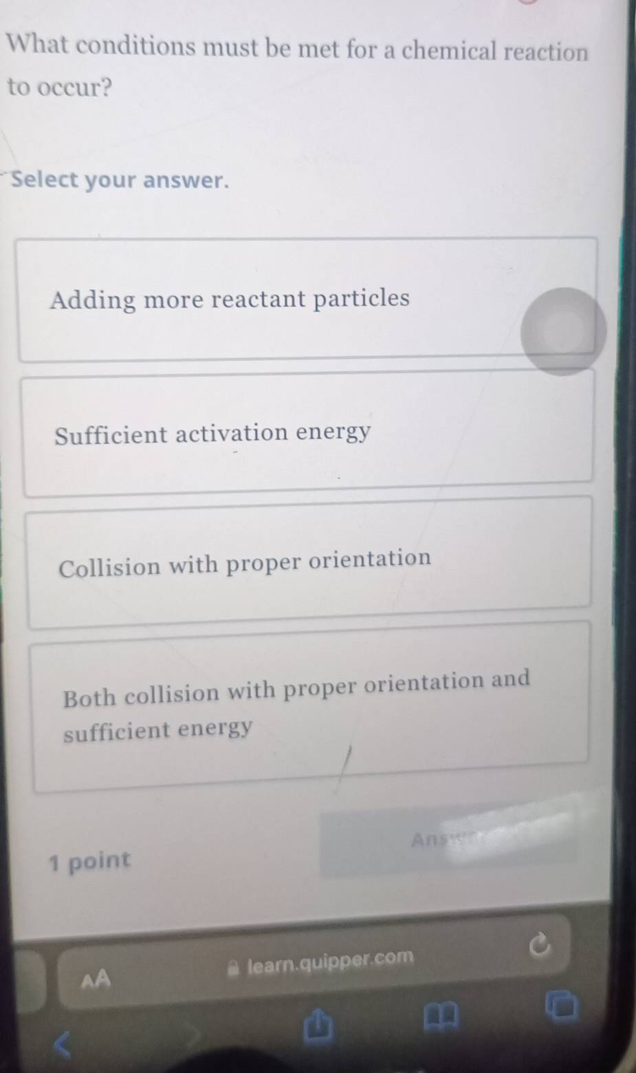 What conditions must be met for a chemical reaction
to occur?
Select your answer.
Adding more reactant particles
Sufficient activation energy
Collision with proper orientation
Both collision with proper orientation and
sufficient energy
1 point Ansternets
AA learn.quipper.com