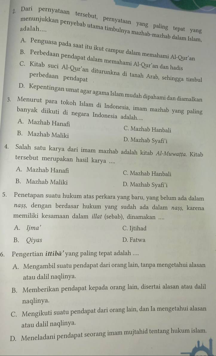 Dari pernyataan tersebut, pernyataan yang paling tepat yang
adalah....
menunjukkan penyebab utama timbulnya mazhab-mazhab dalam Islam,
A. Penguasa pada saat itu ikut campur dalam memahami Al-Qur’an
B. Perbedaan pendapat dalam memahami Al-Qur’an dan hadis
C. Kitab suci Al-Qur’an diturunkna di tanah Arab, sehingga timbul
perbedaan pendapat
D. Kepentingan umat agar agama Islam mudah dipahami dan diamalkan
3. Menurut para tokoh Islam di Indonesia, imam mazhab yang paling
banyak diikuti di negara Indonesia adalah....
A. Mazhab Hanafi C. Mazhab Hanbali
B. Mazhab Maliki D. Mazhab Syafi’i
4. Salah satu karya dari imam mazhab adalah kitab Al-Muwaṭṭa. Kitab
tersebut merupakan hasil karya ....
A. Mazhab Hanafi C. Mazhab Hanbali
B. Mazhab Maliki D. Mazhab Syafi’i
5. Penetapan suatu hukum atas perkara yang baru, yang belum ada dalam
nașş, dengan berdasar hukum yang sudah ada dalam naṣş, karena
memiliki kesamaan dalam illat (sebab), dinamakan ....
A. Ijma’ C. Ijtihad
B. Qiyas D. Fatwa
6. Pengertian ittibā’yang paling tepat adalah ....
A. Mengambil suatu pendapat dari orang lain, tanpa mengetahui alasan
atau dalil naqlinya.
B. Memberikan pendapat kepada orang lain, disertai alasan atau dalil
naqlinya.
C. Mengikuti suatu pendapat dari orang lain, dan Ia mengetahui alasan
atau dalil naqlinya.
D. Meneladani pendapat seorang imam mujtahid tentang hukum islam.