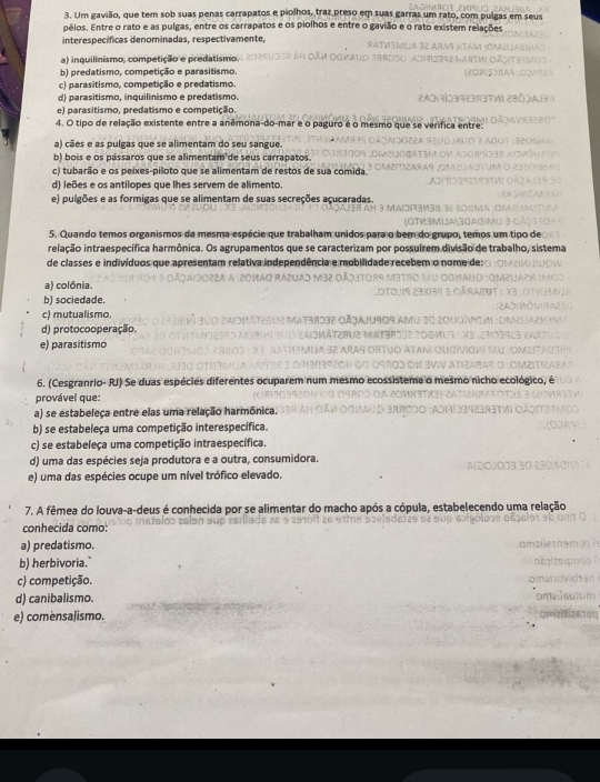 Um gavião, que tem sob suas penas carrapatos e piolhos, traz preso em suas garras um n pulgas em seus
pélos. Entre o rato e as pulgas, entre os carrapatos e os piolhos e entre o gavião e o rato existem relações
interespecíficas denominadas, respectivamente,
a) inquilinismo, competição e predatismo.
b) predatismo, competição e parasitismo.
c) parasitismo, competição e predatismo.
d) parasitismo, inquilinismo e predatismo.
e) parasitismo, predatismo e competição
4. O tipo de relação existente entre a anêmona-do-mar e o paguro é o n
a) cães e as pulgas que se alimentam do seu sangue
b) bois e os pássaros que se alimentam de seus carrapatos
c) tubarão e os peixes-piloto que se alimentam de restos de sua comida
d) leões e os antílopes que lhes servem de alimento.
e) pulgões e as formigas que se alimentam de suas secreções açucaradas.
5. Quando temos organismos da mesma espécie  que trabalham unidos para 
ielação intraespecífica harmônica. Os agrupamentos que se caracterizam p
de classes e indivíduos que apresentam relativa independê
a) colônia.
b) sociedade.
c) mutualismo.
d) protocooperação.
e) parasitismo
6. (Cesgranrio- RJ) Se duas espécies diferente
provável que:
a) se estabeleça entre elas uma relação harmônica.
b) se estabeleça uma competição interespecífica.
c) se estabeleça uma competição intraespecífica.
d) uma das espécies seja produtora e a outra, consumidora.
e) uma das espécies ocupe um nível trófico elevado.
7. A fêmea do louva-a-deus é conhecida por se alimentar do macho após a cópula, estabelecendo uma relação
conhecida como:
a) predatismo.
b) herbivoria."
c) competição.
d) canibalismo.
e) comensaJismo.