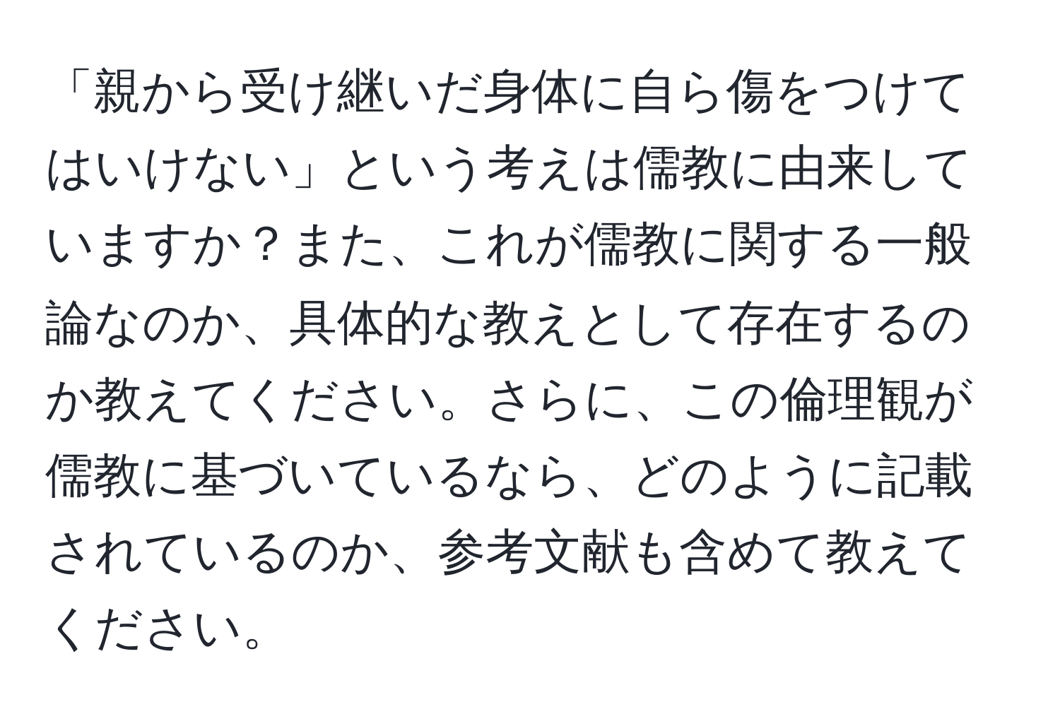 「親から受け継いだ身体に自ら傷をつけてはいけない」という考えは儒教に由来していますか？また、これが儒教に関する一般論なのか、具体的な教えとして存在するのか教えてください。さらに、この倫理観が儒教に基づいているなら、どのように記載されているのか、参考文献も含めて教えてください。