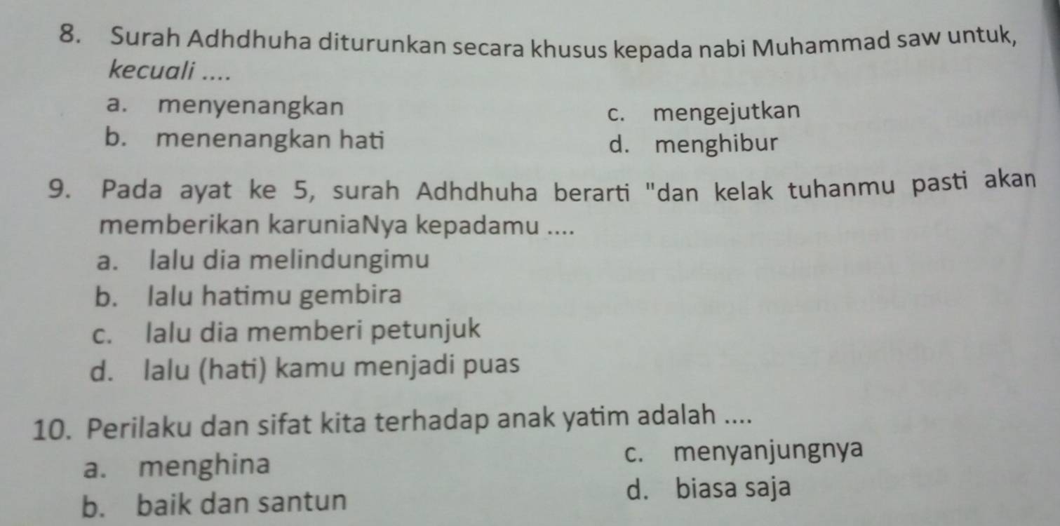 Surah Adhdhuha diturunkan secara khusus kepada nabi Muhammad saw untuk,
kecuali ....
a. menyenangkan
c. mengejutkan
b. menenangkan hati d. menghibur
9. Pada ayat ke 5, surah Adhdhuha berarti "dan kelak tuhanmu pasti akan
memberikan karuniaNya kepadamu ....
a. lalu dia melindungimu
b. lalu hatimu gembira
c. lalu dia memberi petunjuk
d. lalu (hati) kamu menjadi puas
10. Perilaku dan sifat kita terhadap anak yatim adalah ....
a. menghina
c. menyanjungnya
b. baik dan santun
d. biasa saja