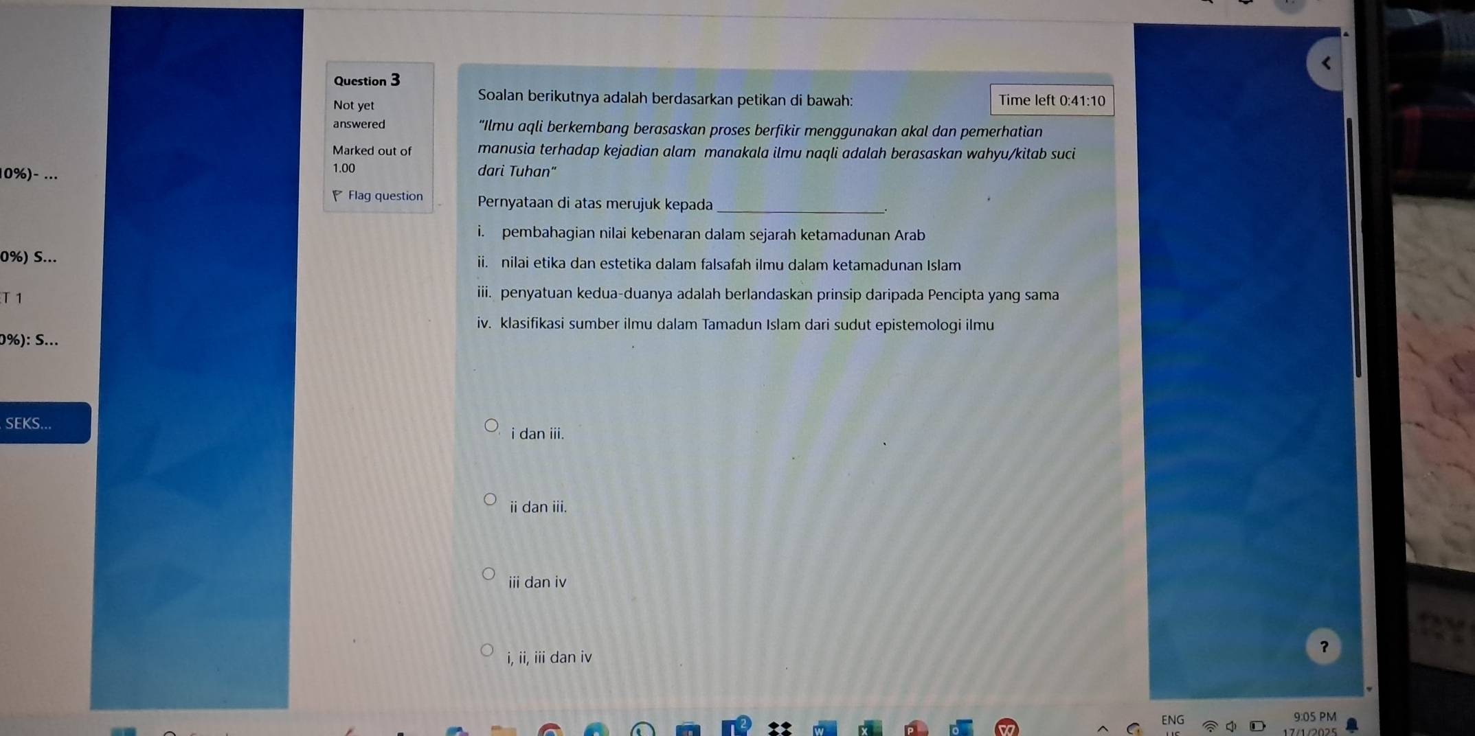 Not yet
Soalan berikutnya adalah berdasarkan petikan di bawah: Time left 0:41:10
answered “Ilmu aqli berkembang berasaskan proses berfikir menggunakan akal dan pemerhatian
Marked out of manusia terhadap kejadian alam manakala ilmu naqli adalah berasaskan wahyu/kitab suci
10%)- ...
1.00 dari Tuhan"
Flag question Pernyataan di atas merujuk kepada
i. pembahagian nilai kebenaran dalam sejarah ketamadunan Arab
0%) S... ii. nilai etika dan estetika dalam falsafah ilmu dalam ketamadunan Islam
T1
iii. penyatuan kedua-duanya adalah berlandaskan prinsip daripada Pencipta yang sama
iv. klasifikasi sumber ilmu dalam Tamadun Islam dari sudut epistemologi ilmu
0%): S...
SEKS...
i dan iii.
ii dan iii.
ii dan iv
?
i, ii, iii dan iv
9:05 PM