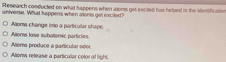 Research conducted on what happens when atoms get excited has helped in the identification
universe. What happens when atoms get excited?
Atoms change into a particular shape.
Atoms lose subatomic particles.
Atoms produce a particular odor.
Atoms release a particular color of light.