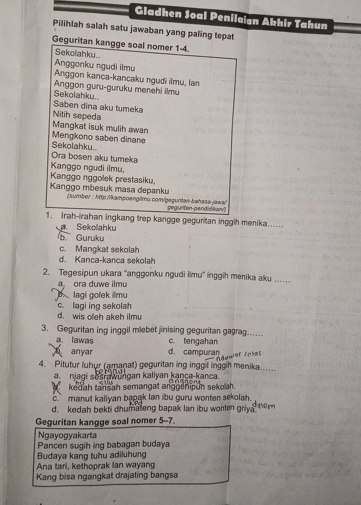 Gladhen Soal Penilaian Akhir Tahun
Pilihlah salah satu jawaban yang paling tepat
Geguritan kangge soal nomer 1-4.
Sekolahku..
Anggonku ngudi ilmu
Anggon kanca-kancaku ngudi ilmu, lan
Anggon guru-guruku menehi ilmu
Sekolahku..
Saben dina aku tumeka
Nitih sepeda
Mangkat isuk mulih awan
Mengkono saben dinane
Sekolahku..
Ora bosen aku tumeka
Kanggo ngudi ilmu,
Kanggo nggolek prestasiku,
Kanggo mbesuk masa depanku
(sumber : http://kampoengilmu.com/geguritan-bahasa-jawa/
geguritan-pendidikan/)
1. Irah-irahan ingkang trep kangge geguritan inggih menika......
a. Sekolahku
b. Guruku
c. Mangkat sekolah
d. Kanca-kanca sekolah
2. Tegesipun ukara “anggonku ngudi ilmu” inggih menika aku ….
a, ora duwe ilmu
p. lagi golek ilmu
c. lagi ing sekolah
d. wis oleh akeh ilmu
3. Geguritan ing inggil mlebet jinising geguritan gagrag…
a. lawas c. tengahan
anyar d. campuran fur Va tas
4. Pitutur luhur (amaṇat) geguritan ing inggil inggih menika......
a. njagi sesrawungan kaliyan kança-kanca.
kedah tansah semangat anggenipun sekolah.
c.` manut kaliyan bapak lan ibu guru wonten sekolah.
daem
d. kedah bekti dhumateng bapak lan ibu wonten griya.
Geguritan kangge soal nomer 5-7.
Ngayogyakarta
Pancen sugih ing babagan budaya
Budaya kang tuhu adiluhung
Ana tari, kethoprak lan wayang
Kang bisa ngangkat drajating bangsa