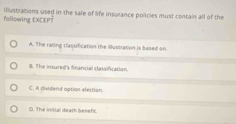 Illustrations used in the sale of life insurance policies must contain all of the
following EXCEPT
A. The rating classification the illustration is based on.
B. The insured's financial classification.
C. A dividend option election.
D. The initial death benefit.