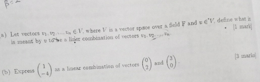 a Let vectors v1. v2.. v_n∈ V where V is a vector space over a field F and v∈ V define what i
is meant by v to be a liner combination of vectors v_1, v_2,...,... Un 
(b)Express beginpmatrix 1 -4endpmatrix as a linear combination of vectors beginpmatrix 0 2endpmatrix and beginpmatrix 3 0endpmatrix. [3 marks]