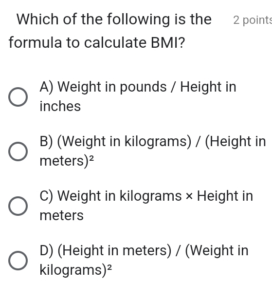 Which of the following is the 2 points
formula to calculate BMI?
A) Weight in pounds / Height in
inches
B) (Weight in kilograms) / (Height in
meters)^2
C) Weight in kilograms × Height in
meters
D) (Height in meters) / (Weight in
kilogram 10 )^2 |